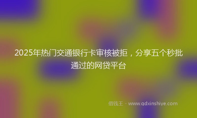 2025年热门交通银行卡审核被拒，分享五个秒批通过的网贷平台