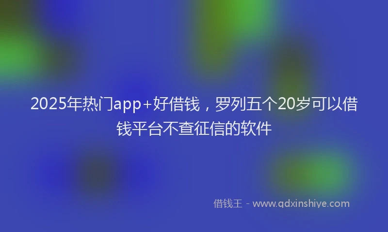 2025年热门app+好借钱，罗列五个20岁可以借钱平台不查征信的软件