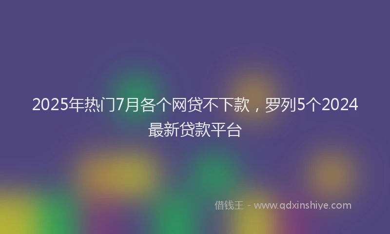 2025年热门7月各个网贷不下款，罗列5个2024最新贷款平台