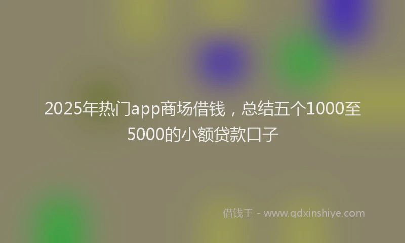 2025年热门app商场借钱，总结五个1000至5000的小额贷款口子