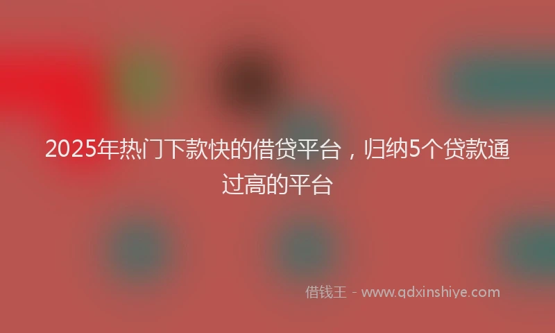 2025年热门下款快的借贷平台，归纳5个贷款通过高的平台