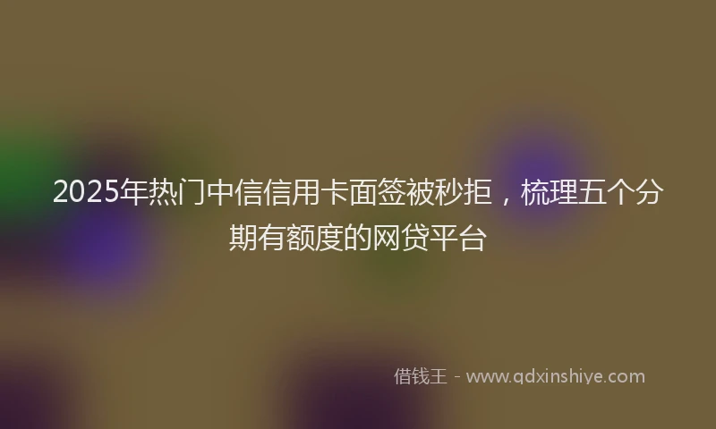 2025年热门中信信用卡面签被秒拒，梳理五个分期有额度的网贷平台