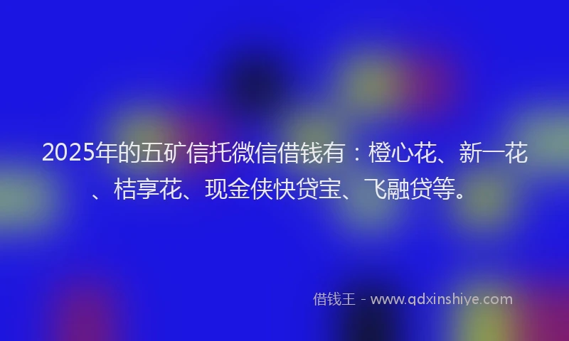 2025年的五矿信托微信借钱有：橙心花、新一花、桔享花、现金侠快贷宝、飞融贷等。