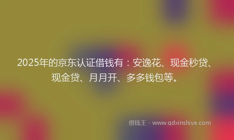 2025年的京东认证借钱有：安逸花、现金秒贷、现金贷、月月开、多多钱包等。