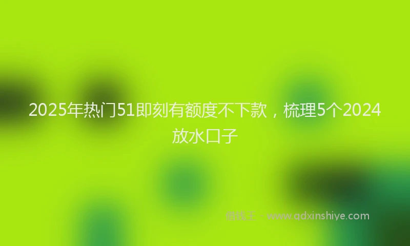 2025年热门51即刻有额度不下款，梳理5个2024放水口子