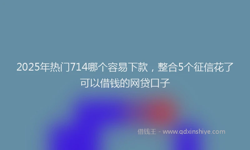 2025年热门714哪个容易下款，整合5个征信花了可以借钱的网贷口子