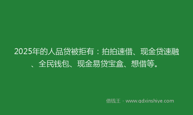 2025年的人品贷被拒有：拍拍速借、现金贷速融、全民钱包、现金易贷宝盒、想借等。