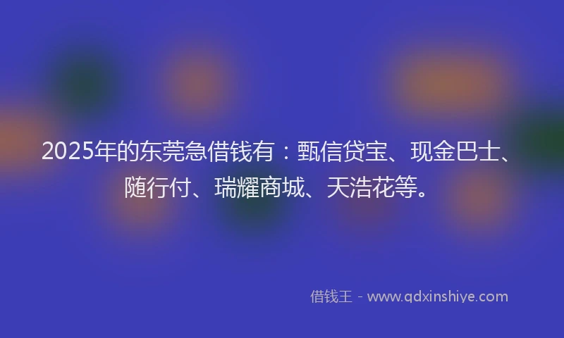 2025年的东莞急借钱有：甄信贷宝、现金巴士、随行付、瑞耀商城、天浩花等。