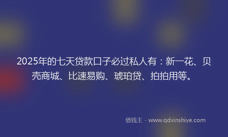 2025年的七天贷款口子必过私人有：新一花、贝壳商城、比速易购、琥珀贷、拍拍用等。