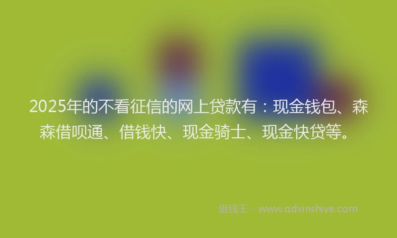 2025年的不看征信的网上贷款有：现金钱包、森森借呗通、借钱快、现金骑士、现金快贷等。