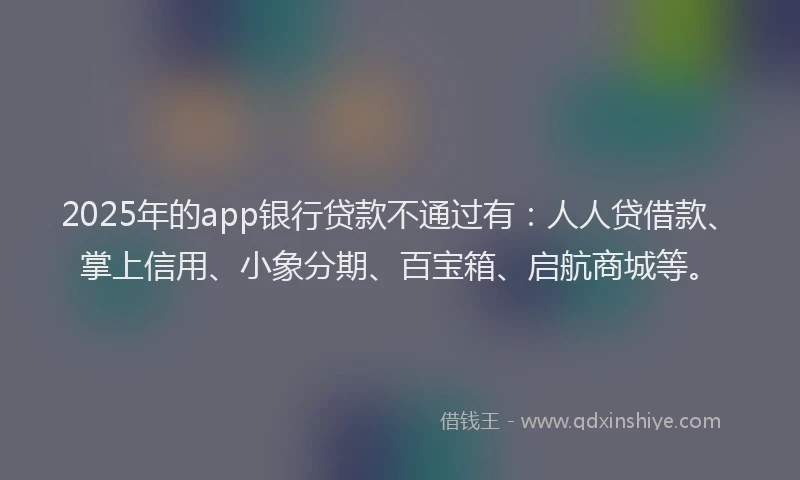 2025年的app银行贷款不通过有：人人贷借款、掌上信用、小象分期、百宝箱、启航商城等。