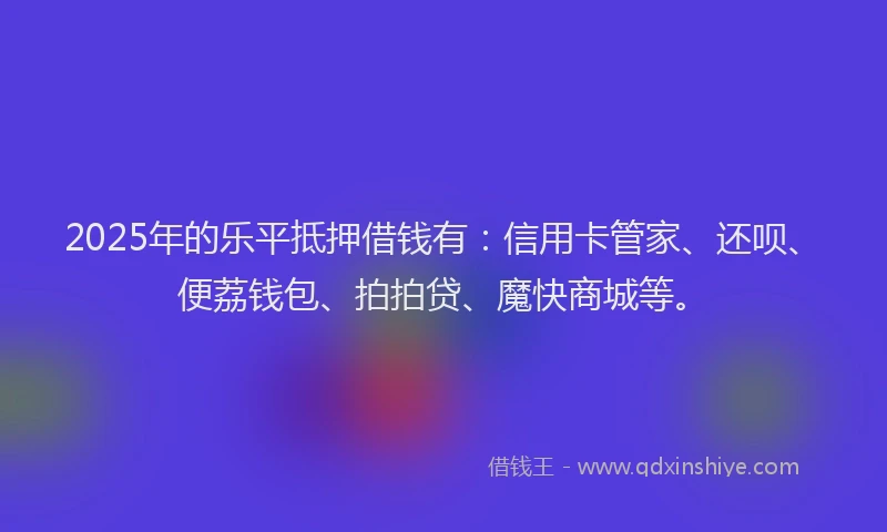 2025年的乐平抵押借钱有：信用卡管家、还呗、便荔钱包、拍拍贷、魔快商城等。