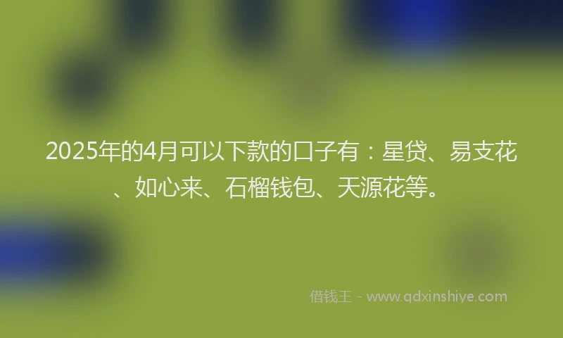 2025年的4月可以下款的口子有：星贷、易支花、如心来、石榴钱包、天源花等。