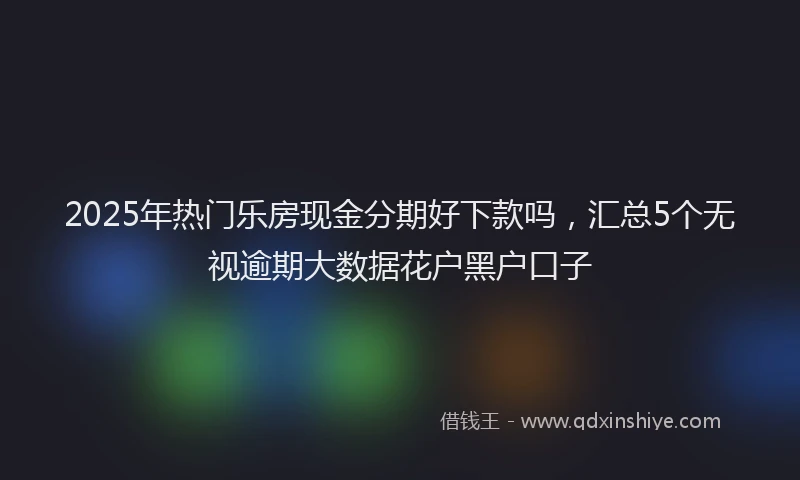 2025年热门乐房现金分期好下款吗，汇总5个无视逾期大数据花户黑户口子