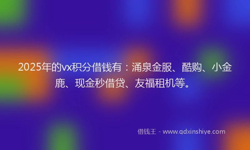 2025年的vx积分借钱有：涌泉金服、酷购、小金鹿、现金秒借贷、友福租机等。