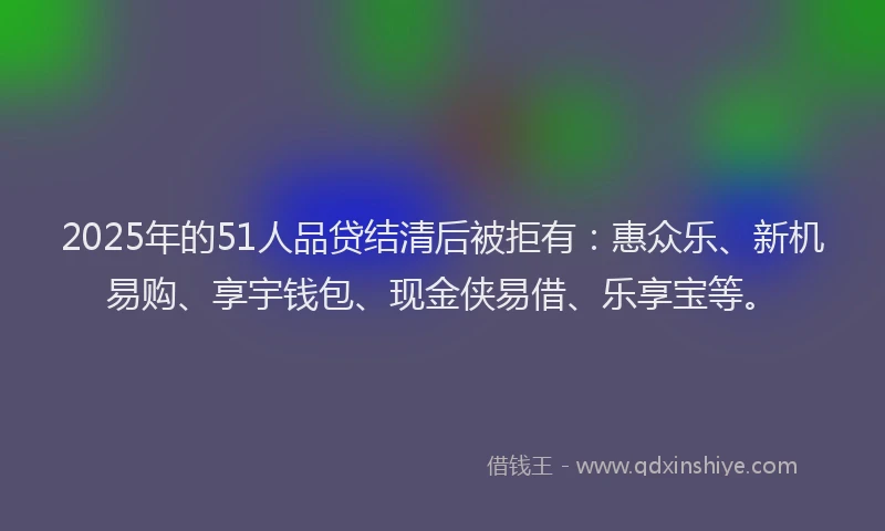 2025年的51人品贷结清后被拒有：惠众乐、新机易购、享宇钱包、现金侠易借、乐享宝等。
