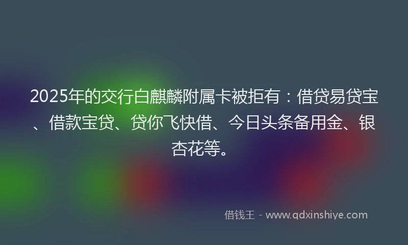 2025年的交行白麒麟附属卡被拒有：借贷易贷宝、借款宝贷、贷你飞快借、今日头条备用金、银杏花等。