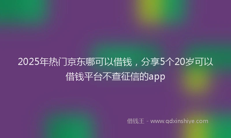 2025年热门京东哪可以借钱，分享5个20岁可以借钱平台不查征信的app