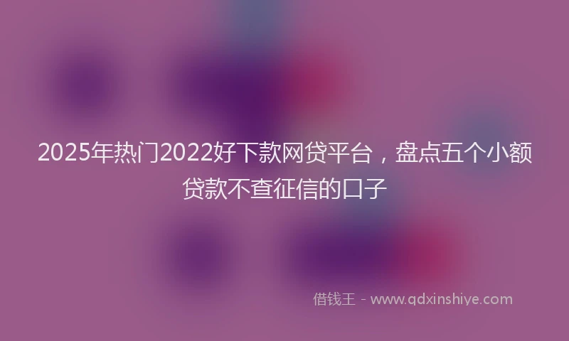 2025年热门2022好下款网贷平台，盘点五个小额贷款不查征信的口子