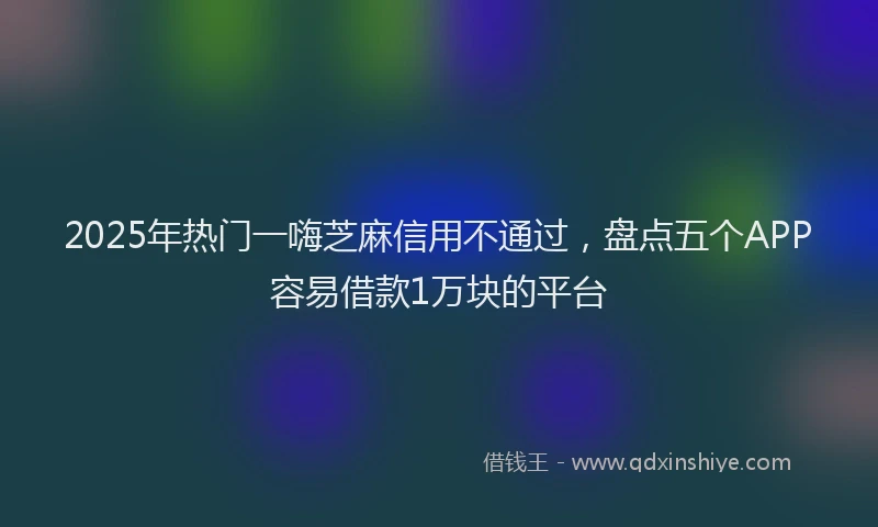 2025年热门一嗨芝麻信用不通过，盘点五个APP容易借款1万块的平台