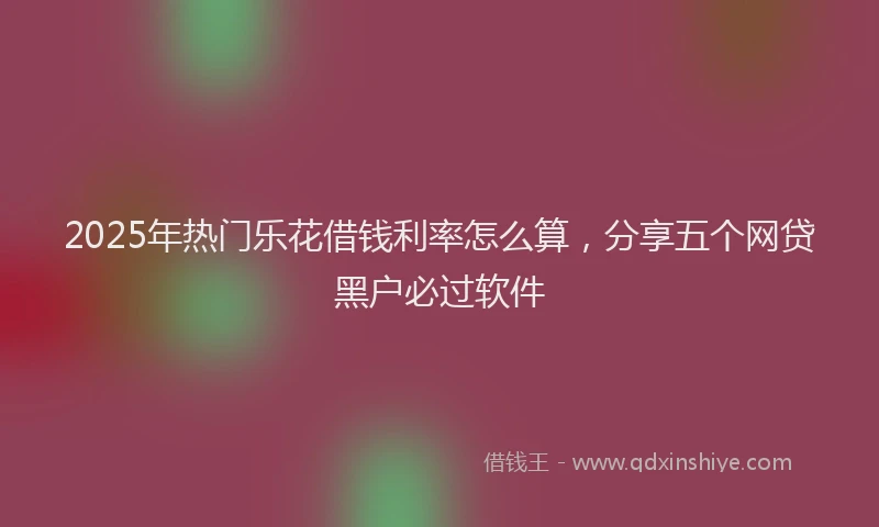 2025年热门乐花借钱利率怎么算，分享五个网贷黑户必过软件