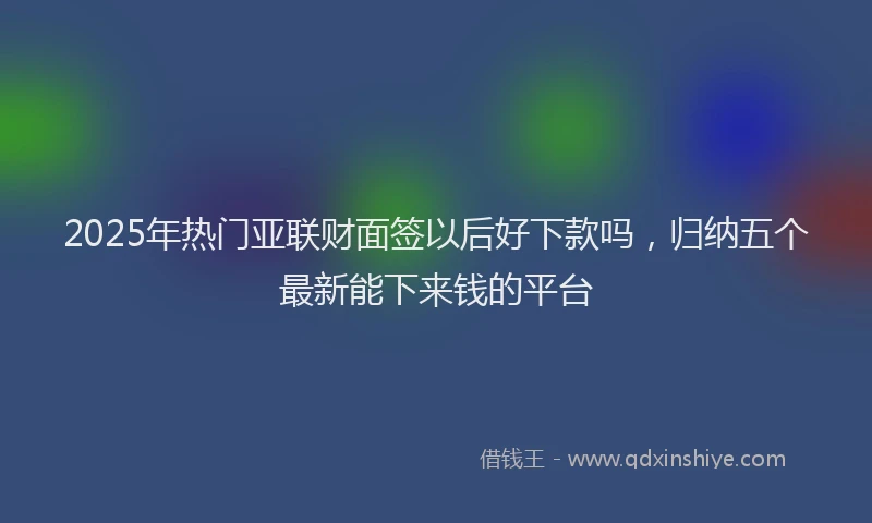 2025年热门亚联财面签以后好下款吗，归纳五个最新能下来钱的平台