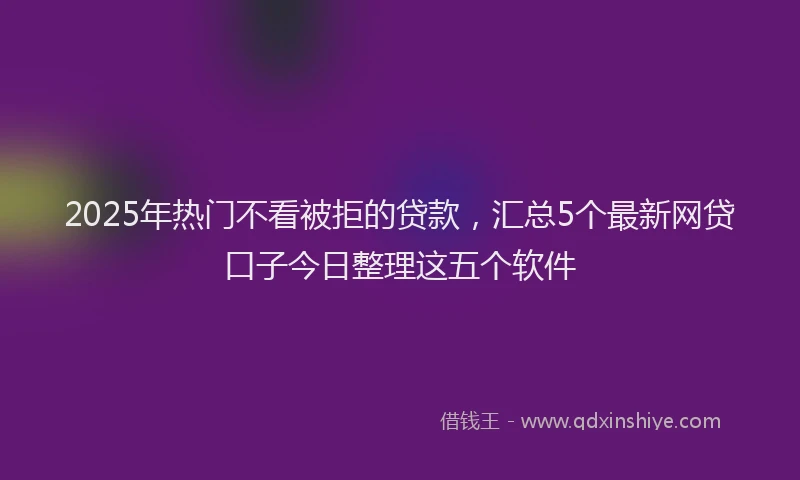 2025年热门不看被拒的贷款，汇总5个最新网贷口子今日整理这五个软件