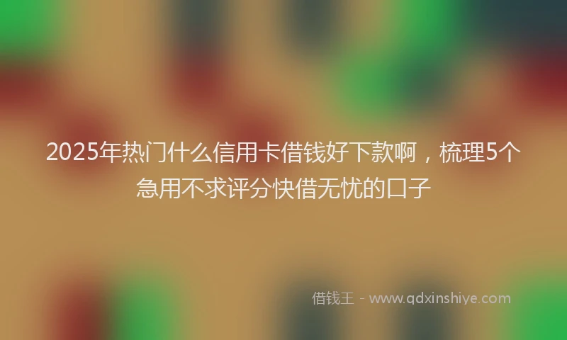 2025年热门什么信用卡借钱好下款啊，梳理5个急用不求评分快借无忧的口子