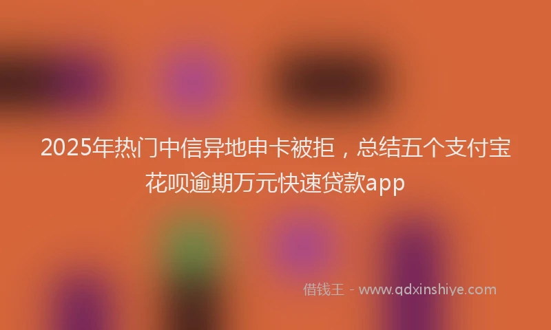2025年热门中信异地申卡被拒，总结五个支付宝花呗逾期万元快速贷款app