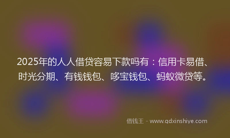 2025年的人人借贷容易下款吗有：信用卡易借、时光分期、有钱钱包、哆宝钱包、蚂蚁微贷等。