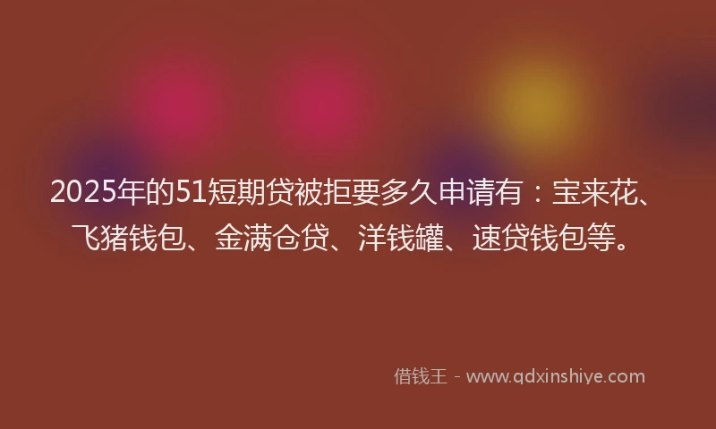 2025年的51短期贷被拒要多久申请有：宝来花、飞猪钱包、金满仓贷、洋钱罐、速贷钱包等。