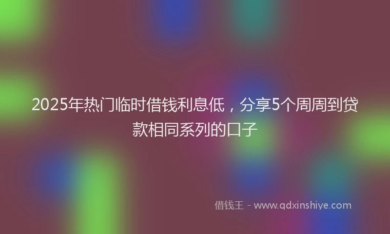 2025年热门临时借钱利息低，分享5个周周到贷款相同系列的口子
