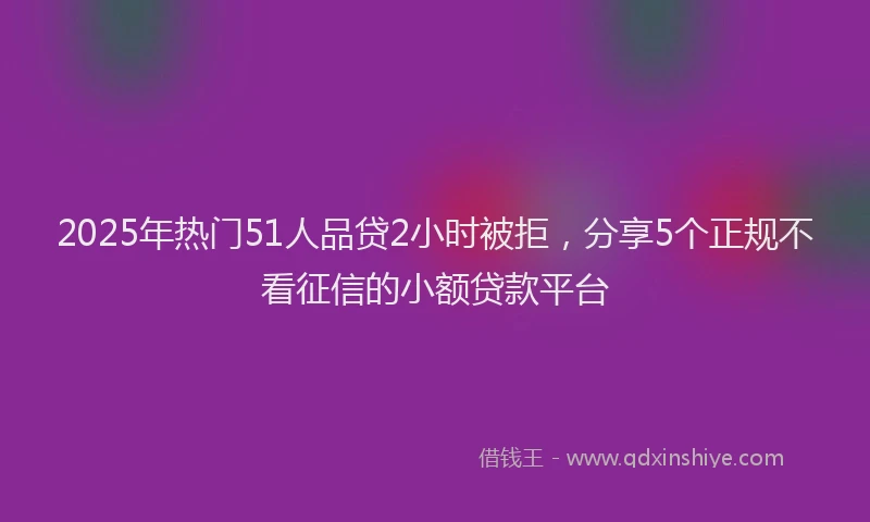 2025年热门51人品贷2小时被拒，分享5个正规不看征信的小额贷款平台