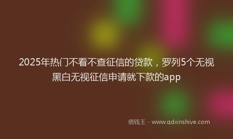 2025年热门不看不查征信的贷款，罗列5个无视黑白无视征信申请就下款的app