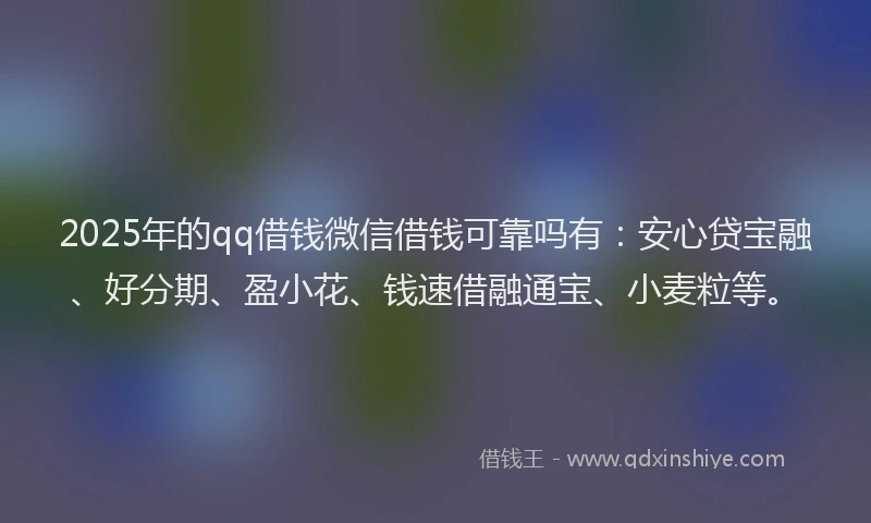 2025年的qq借钱微信借钱可靠吗有：安心贷宝融、好分期、盈小花、钱速借融通宝、小麦粒等。