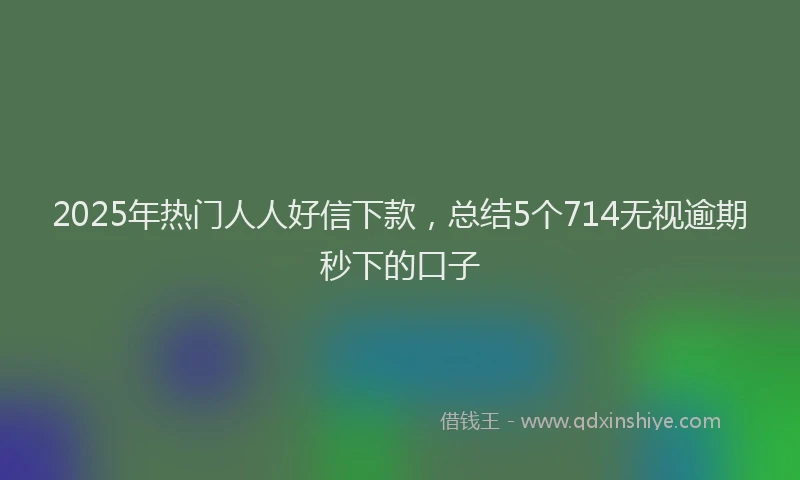 2025年热门人人好信下款，总结5个714无视逾期秒下的口子