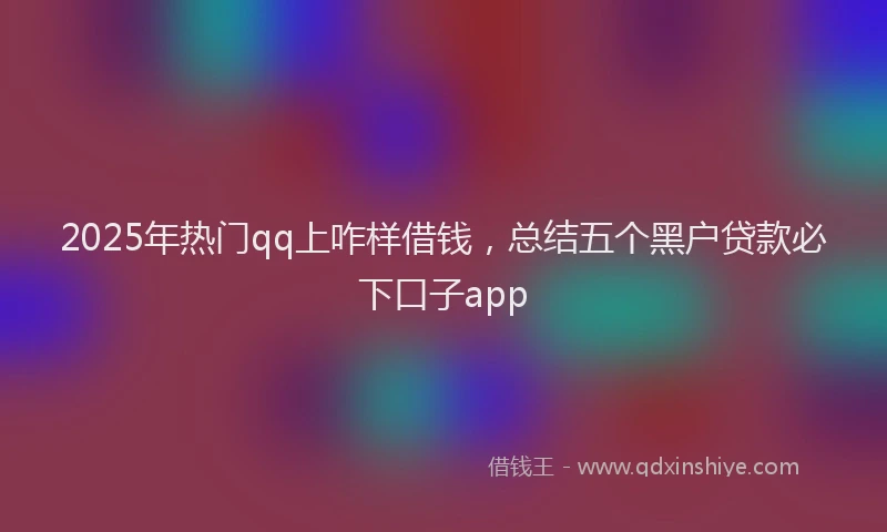 2025年热门qq上咋样借钱，总结五个黑户贷款必下口子app