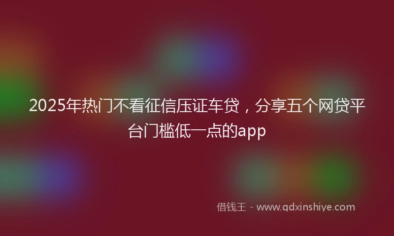 2025年热门不看征信压证车贷，分享五个网贷平台门槛低一点的app