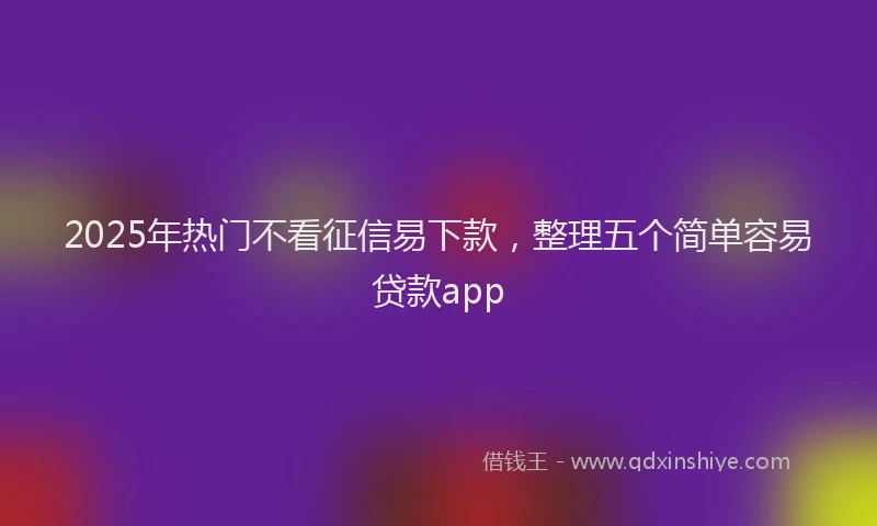 2025年热门不看征信易下款，整理五个简单容易贷款app
