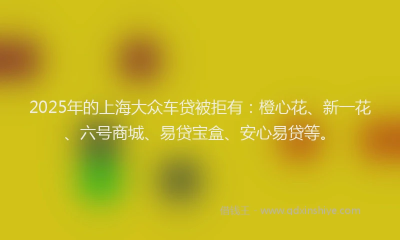 2025年的上海大众车贷被拒有：橙心花、新一花、六号商城、易贷宝盒、安心易贷等。