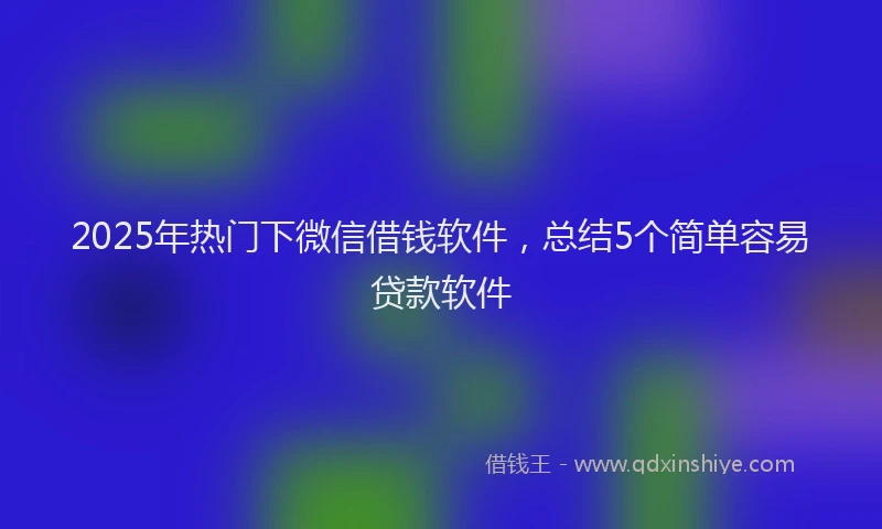 2025年热门下微信借钱软件，总结5个简单容易贷款软件