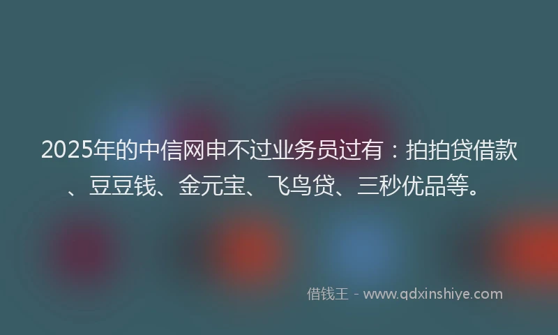2025年的中信网申不过业务员过有：拍拍贷借款、豆豆钱、金元宝、飞鸟贷、三秒优品等。
