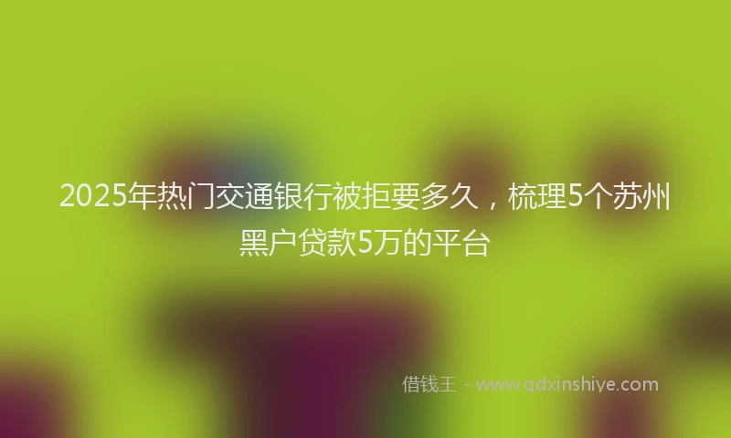 2025年热门交通银行被拒要多久，梳理5个苏州黑户贷款5万的平台
