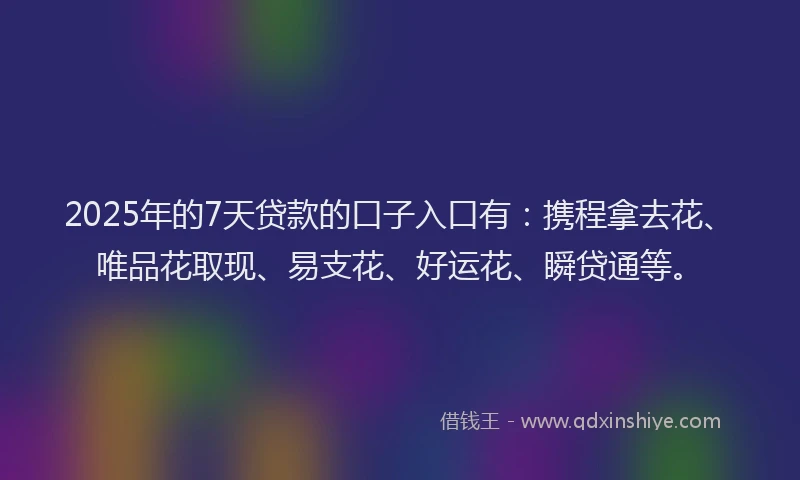 2025年的7天贷款的口子入口有：携程拿去花、唯品花取现、易支花、好运花、瞬贷通等。