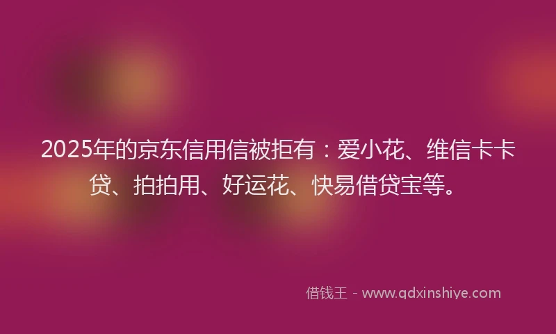 2025年的京东信用信被拒有：爱小花、维信卡卡贷、拍拍用、好运花、快易借贷宝等。