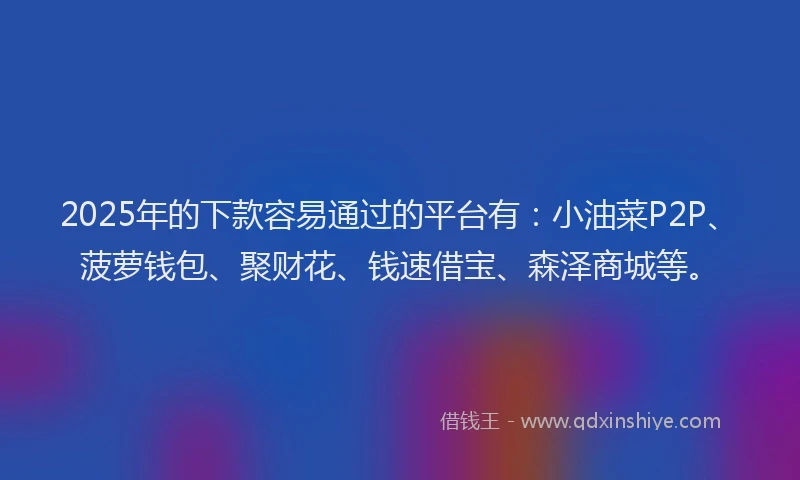 2025年的下款容易通过的平台有：小油菜P2P、菠萝钱包、聚财花、钱速借宝、森泽商城等。
