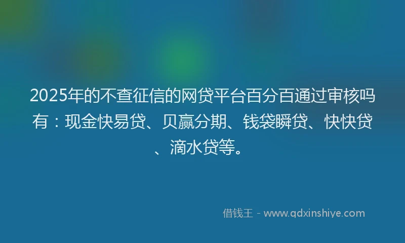 2025年的不查征信的网贷平台百分百通过审核吗有：现金快易贷、贝赢分期、钱袋瞬贷、快快贷、滴水贷等。