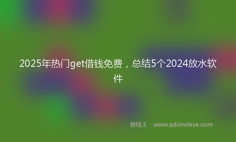 2025年热门get借钱免费，总结5个2024放水软件