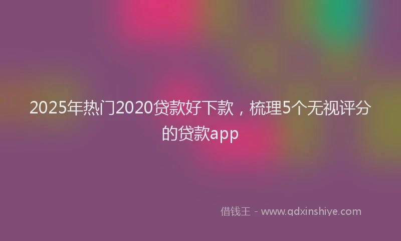 2025年热门2020贷款好下款，梳理5个无视评分的贷款app
