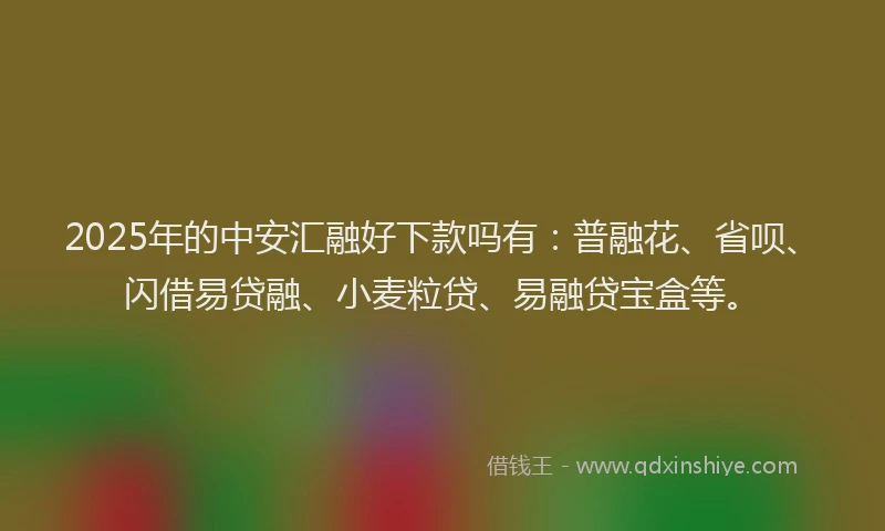 2025年的中安汇融好下款吗有：普融花、省呗、闪借易贷融、小麦粒贷、易融贷宝盒等。